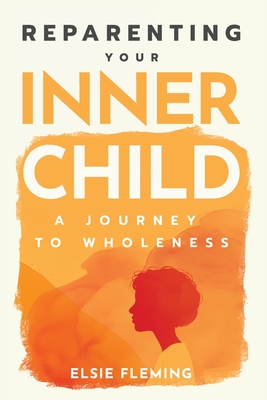 Reparenting Your Inner Child: A Journey to Wholeness: Map Your Trauma, Rediscover Your Authentic Self, Enhance Your Relationships, and Achieve Emotion - Elsie Fleming
