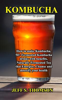 Kombucha: How to make Kombucha, 50+ Fermented Kombucha drinks with benefits, Naturally Fermented Tea that Energize, Cleanse and detoxify your health - Jeff S. Thomson
