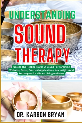 Understanding Sound Therapy: Unlock The Healing Power Of Sound For Targeting Wellness, Focus, Practical Applications, Key Insights And Techniques F - Karson Bryan