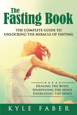 The Fasting Book - The Complete Guide to Unlocking the Miracle of Fasting: Healing the Body, Sharpening the Mind, Energizing the Spirit - Kyle Faber