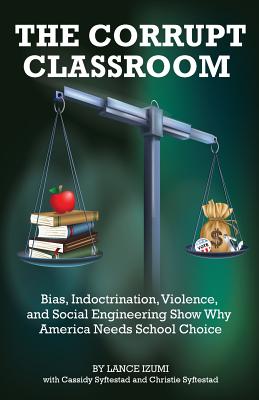 The Corrupt Classroom: Bias, Indoctrination, Violence and Social Engineering Show Why America Needs School Choice - Lance Izumi