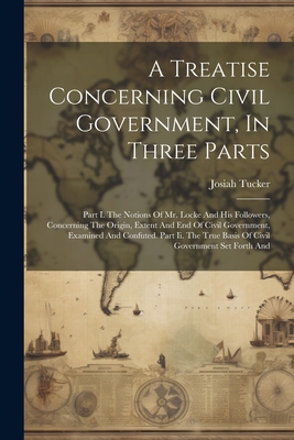 A Treatise Concerning Civil Government, In Three Parts: Part I. The Notions Of Mr. Locke And His Followers, Concerning The Origin, Extent And End Of C - Josiah Tucker