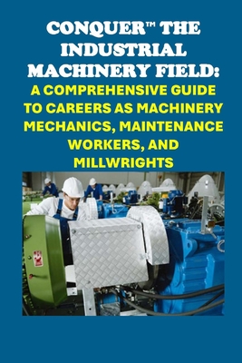 Conquer the Industrial Machinery Field: A Comprehensive Guide to Careers as Machinery Mechanics, Maintenance Workers, and Millwrights - Philip Martin Mccaulay