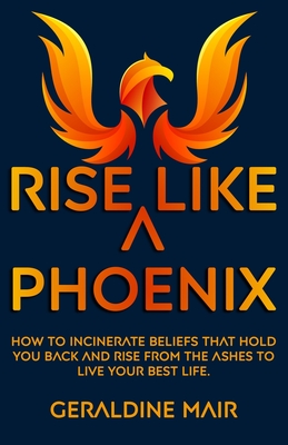 Rise Like A Phoenix: How to incinerate beliefs that hold you back and rise from the ashes to live your best life - Geraldine Mair