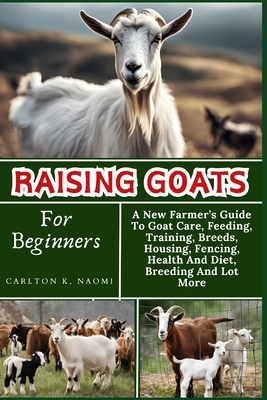 Raising Goats For Beginners: A New Farmer's Guide To Goat Care, Feeding, Training, Breeds, Housing, Fencing, Health And Diet, Breeding And Lot More - Carlton K. Naomi