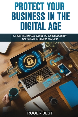 Protect Your Business in the Digital Age: A Non-Technical Guide to Cybersecurity for Small Business Owners - Roger Best