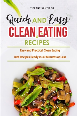 Quick and Easy Clean Eating Recipes: Easy and Practical Clean Eating Diet Recipes Ready in 30 Minutes or Less - Tiffany Santiago