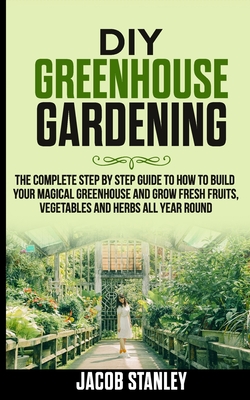 DIY Greenhouse Gardening: The Complete Step by Step Guide to How to Build Your Magical Greenhouse and Grow Fresh Fruit, Vegetable and Herbs All - Jacob Stanley