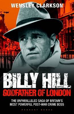 Billy Hill: Godfather of London - The Unparalleled Saga of Britain's Most Powerful Post-War Crime Boss - Wensley Clarkson