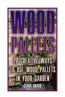 Wood Pallets: 20 Creative Ways To Use Wood Pallets In Your Garden: (Household Hacks, DIY Projects, DIY Crafts, Wood Pallet Projects, Woodworking, Wood - Ciara Bravo