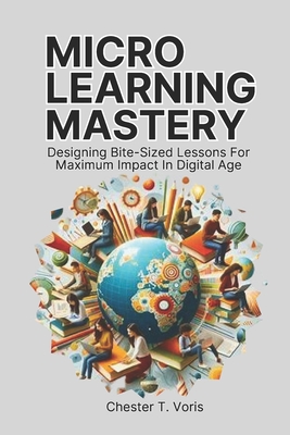 Microlearning Mastery: Designing Bite-Sized Lessons for Maximum Impact in Digital Age - Chester T. Voris