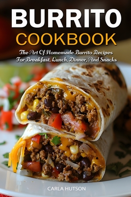 Burrito Cookbook: The Art Of Homemade Burrito Recipes For Breakfast, Lunch, Dinner, And Snacks - Carla Hutson