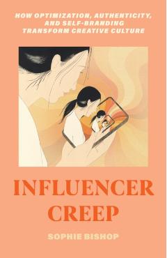Influencer Creep: How Optimization, Authenticity, and Self-Branding Transform Creative Culture - Sophie Bishop