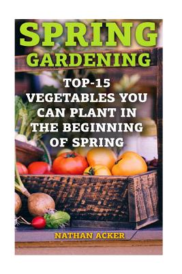 Spring Gardening: Top-15 Vegetables You Can Plant In The Beginning Of Spring: (Gardening Books, Better Homes Gardens) - Nathan Acker