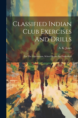 Classified Indian Club Exercises And Drills: For The Gymnasium, School Room And Individual - A. K. Jones