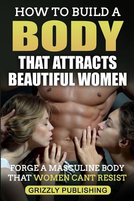 How to Build a Body That Attracts Beautiful Women: Forge a Masculine Body That Women Can't Resist - Grizzly Publishing
