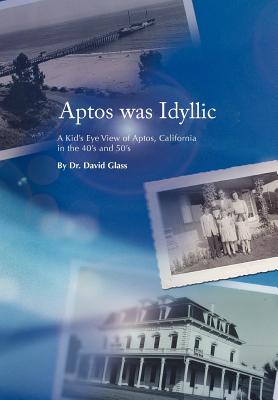 Aptos was Idyllic: A Kid's Eye View of Aptos, California in the 40's and 50's - David Glass