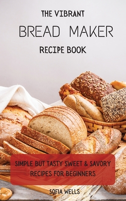 The Vibrant Bread Maker Recipe Book: Simple But Tasty Sweet & Savory Recipes For Beginners - Sofia Wells