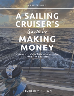 A Sailing Cruiser's Guide to Making Money: Fund your cruising kitty while enjoying freedom, fun & adventure! - Kimberly Brown