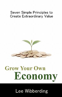 Grow Your Own Economy: Seven Simple Principles to Create Extraordinary Value - Lee Wibberding