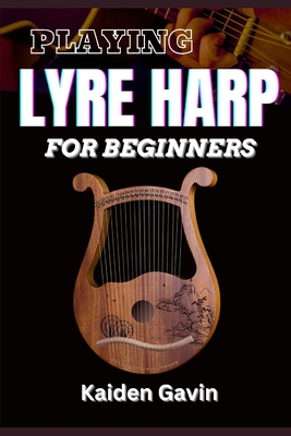 Playing Lyre Harp for Beginner: Techniques, Tuning, Essential Lessons, Chords, Reading Music, Finger Placements, And Mastering Melodic Harmony - Kaiden Gavin