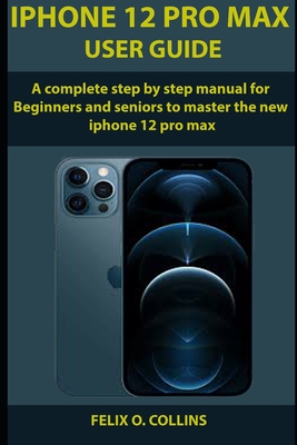 iPhone 12 PRO MAX USER GUIDE: A Complete Step By Step Manual for Beginners and seniors to Master the New iPhone 12 Pro Max - Felix O. Collins