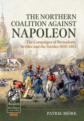 The Northern Coalition Against Napoleon: The Campaigns of Bernadotte, Britain and the Swedes 1810-1815 - Patrik Björk