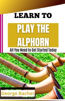 Learn to Play the Alphorn: All You Need To Get Started Today - George Bacher