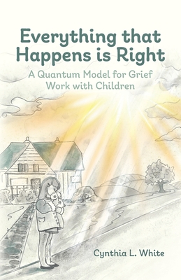 Everything That Happens is Right: A Quantum Model for Grief Work with Children - Cynthia L. White