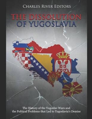 The Dissolution of Yugoslavia: The History of the Yugoslav Wars and the Political Problems that Led to Yugoslavia's Demise - 
