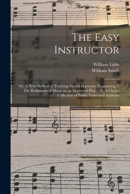 The Easy Instructor: or, A New Method of Teaching Sacred Harmony. Containing, I. The Rudiments of Music on an Improved Plan ... II. A Choic - William Little