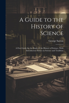 A Guide to the History of Science; a First Guide for the Study of the History of Science, With Introductory Essays on Science and Tradition - George 1884-1956 Sarton