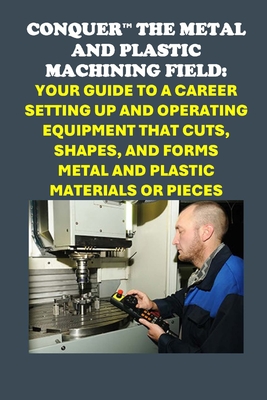 Conquer the Metal and Plastic Machining Field: Your Guide to a Career Setting Up and Operating Equipment That Cuts, Shapes, and Forms Metal and Plasti - Philip Martin Mccaulay