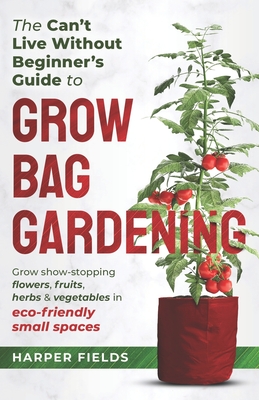 The Can't Live Without Beginners Guide to Grow Bag Gardening: Grow Show-Stopping Flowers, Fruits, Herbs and Vegetables in Eco-Friendly Small Spaces - Harper Fields