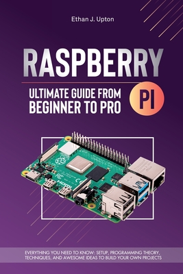 Raspberry Pi 4 Ultimate Guide From Beginner to Pro: Everything You Need to Know: Setup, Programming Theory, Techniques, and Awesome Ideas to Build You - Ethan J. Upton