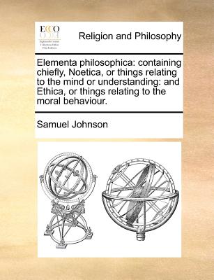 Elementa philosophica: containing chiefly, Noetica, or things relating to the mind or understanding: and Ethica, or things relating to the moral behav - Samuel Johnson
