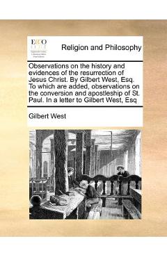 Observations on the History and Evidences of the Resurrection of Jesus Christ. by Gilbert West, Esq. to Which Are Added, Observations on the Conversio