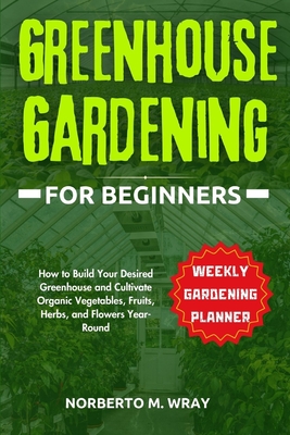 Greenhouse Gardening for Beginners: How to Build Your Desired Greenhouse and Cultivate Organic Vegetables, Fruits, Herbs, and Flowers Year-Round - Norberto M. Wray