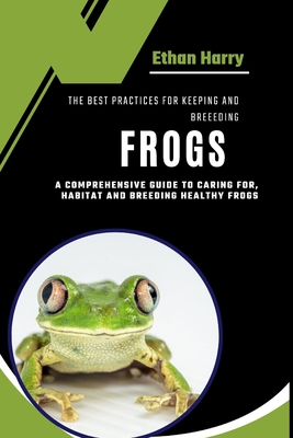 The Best Practices for Keeping and Breeding Frogs: A Comprehensive Guide to Caring For, Habitat and Breeding Healthy Frogs - Ethan Harry