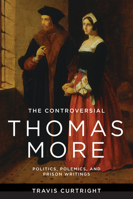 The Controversial Thomas More: Politics, Polemics, and Prison Writings - Travis Curtright
