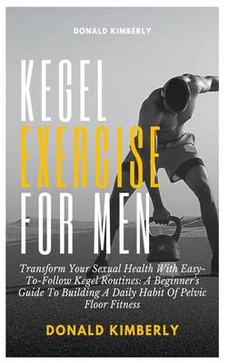 Kegel Exercise for Men: Transform Your Sexual Health With Easy-To-Follow Kegel Routines: A Beginner's Guide To Building A Daily Habit Of Pelvi - Donald Kimberly