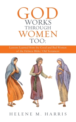God Works Through Women Too: Lessons Learned from the Good and Bad Women of the Hebrew Bible/ Old Testament - Helene M. Harris