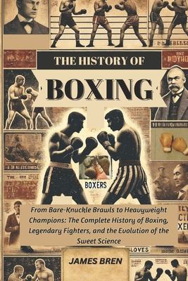 The History of Boxing: From Bare-Knuckle Brawls to Heavyweight Champions: The Complete History of Boxing, Legendary Fighters, and the Evolution of the - James Bren
