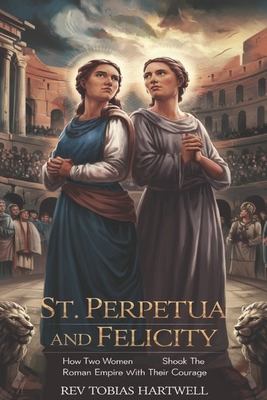 St. Perpetua and Felicity: How Two Women Shook the Roman Empire with Their Courage - Tobias Hartwell