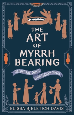 The Art of Myrrhbearing: Encountering Christ Through Serving Others - Elissa Bjeletich Davis