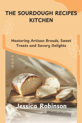 The Sourdough Recipes Kitchen: Mastering Artisan Breads, Sweet Treats and Savory Delights - Jessica Robinson
