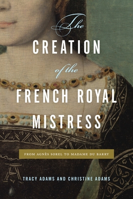 The Creation of the French Royal Mistress: From Agnès Sorel to Madame Du Barry - Tracy Adams