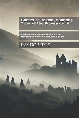 Ghosts of Ireland: Haunting Tales of the Supernatural: Explore Ireland's Haunted Castles, Mysterious Spirits, and Eerie Folklore - Ray Roberts