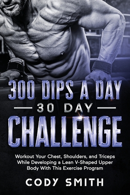 300 Dips a Day 30 Day Challenge: Workout Your Chest, Shoulders, and Triceps While Developing a Lean V-Shaped Upper Body With This Exercise Program - Cody Smith