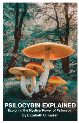 Psilocybin Explained: Exploring the Mystical Power of Psilocybin - Elizabeth C. Kaiser